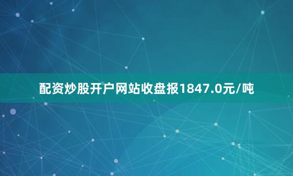 配资炒股开户网站收盘报1847.0元/吨