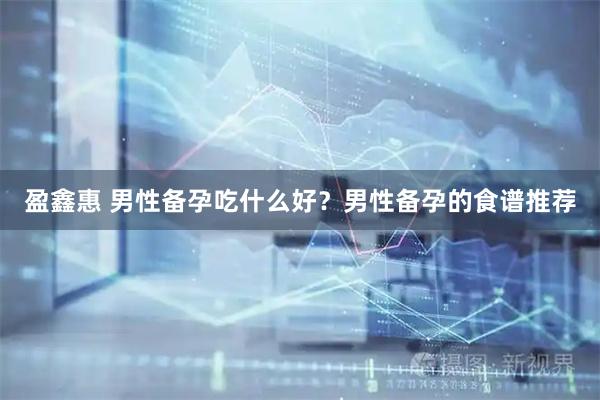 盈鑫惠 男性备孕吃什么好？男性备孕的食谱推荐