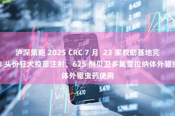 泸深策略 2025 CRC 7 月 23 家救助基地完成 5450 头份狂犬疫苗注射、625 剂贝卫多氟雷拉纳体外驱虫药使用