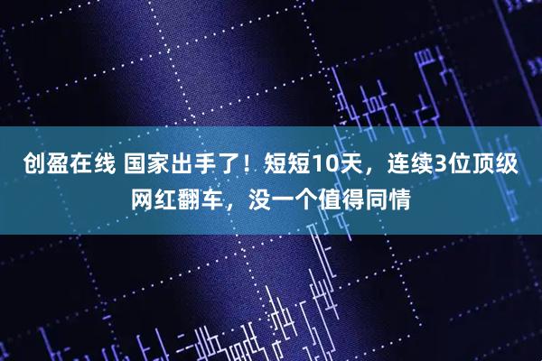 创盈在线 国家出手了!短短10天,连续3位顶级网红翻车,没一个值得同情