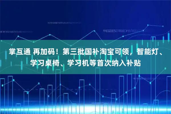 掌互通 再加码！第三批国补淘宝可领，智能灯、学习桌椅、学习机等首次纳入补贴