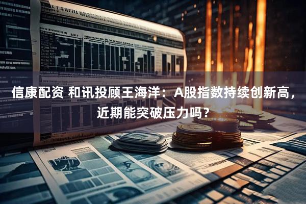 信康配资 和讯投顾王海洋：A股指数持续创新高，近期能突破压力吗？