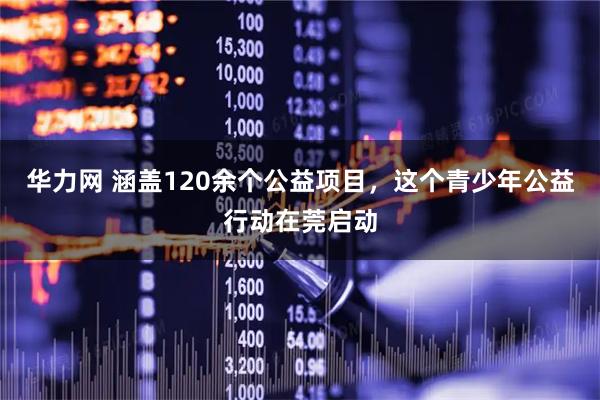 华力网 涵盖120余个公益项目，这个青少年公益行动在莞启动