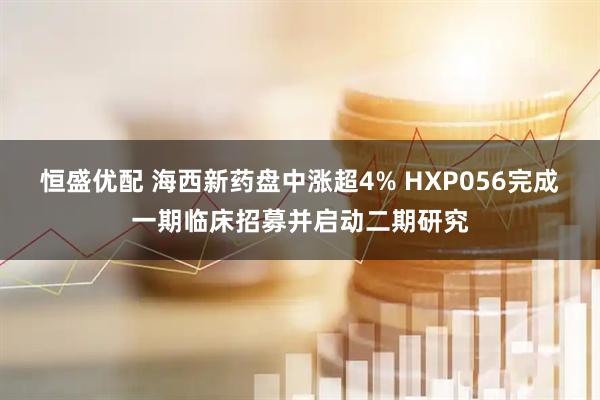 恒盛优配 海西新药盘中涨超4% HXP056完成一期临床招募并启动二期研究