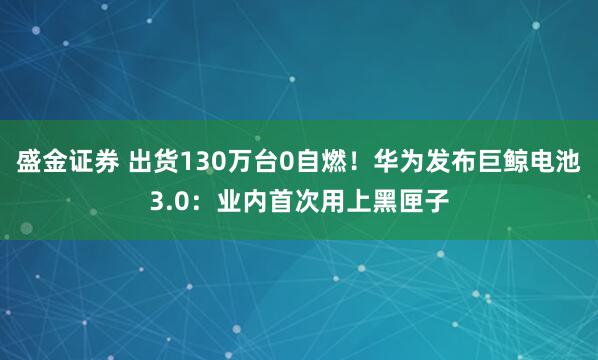 盛金证券 出货130万台0自燃!华为发布巨鲸电池3.0:业内首次用上黑匣子