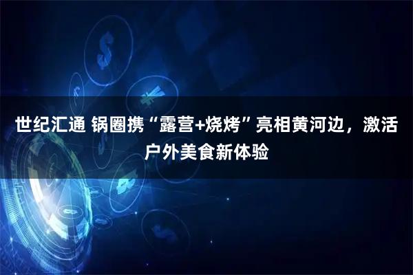 世纪汇通 锅圈携“露营+烧烤”亮相黄河边,激活户外美食新体验