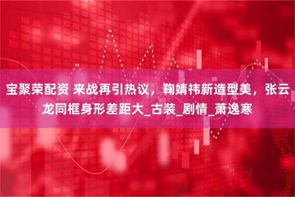 宝聚荣配资 来战再引热议,鞠婧祎新造型美,张云龙同框身形差距大_古装_剧情_萧逸寒