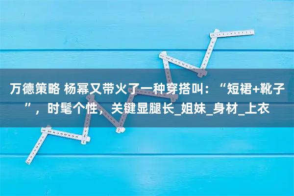万德策略 杨幂又带火了一种穿搭叫:“短裙+靴子”,时髦个性,关键显腿长_姐妹_身材_上衣