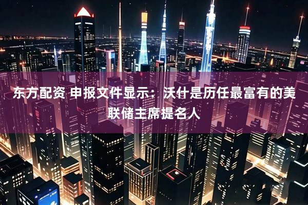 东方配资 申报文件显示：沃什是历任最富有的美联储主席提名人