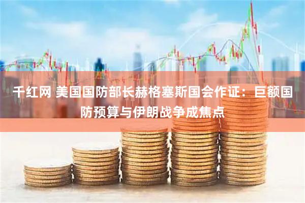 千红网 美国国防部长赫格塞斯国会作证：巨额国防预算与伊朗战争成焦点