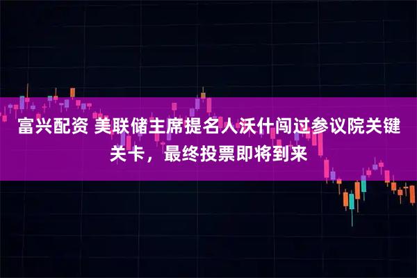 富兴配资 美联储主席提名人沃什闯过参议院关键关卡，最终投票即将到来