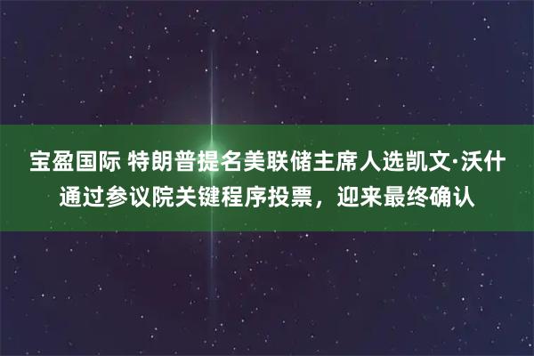 宝盈国际 特朗普提名美联储主席人选凯文·沃什通过参议院关键程序投票，迎来最终确认